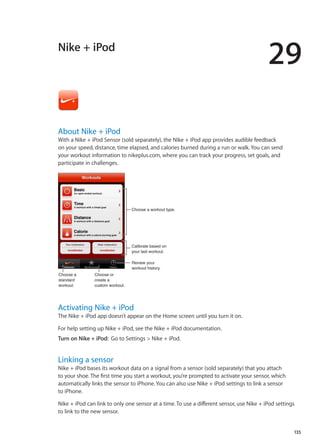 Nike + iPod
29
About Nike + iPod
With a Nike + iPod Sensor (sold separately), the Nike + iPod app provides audible feedback
on your speed, distance, time elapsed, and calories burned during a run or walk. You can send
your workout information to nikeplus.com, where you can track your progress, set goals, and
participate in challenges.
Review your
workout history.
Calibrate based on
your last workout.
Choose a workout type.
Choose a
standard
workout.
Choose or
create a
custom workout.
Activating Nike + iPod
The Nike + iPod app doesn’t appear on the Home screen until you turn it on.
For help setting up Nike + iPod, see the Nike + iPod documentation.
Turn on Nike + iPod:  Go to Settings  Nike + iPod.
Linking a sensor
Nike + iPod bases its workout data on a signal from a sensor (sold separately) that you attach
to your shoe. The first time you start a workout, you’re prompted to activate your sensor, which
automatically links the sensor to iPhone. You can also use Nike + iPod settings to link a sensor
to iPhone.
Nike + iPod can link to only one sensor at a time. To use a different sensor, use Nike + iPod settings
to link to the new sensor.
135
 