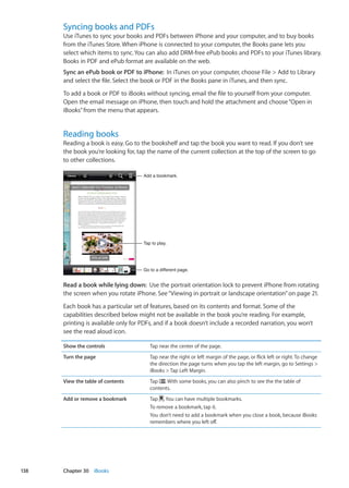 Syncing books and PDFs
Use iTunes to sync your books and PDFs between iPhone and your computer, and to buy books
from the iTunes Store. When iPhone is connected to your computer, the Books pane lets you
select which items to sync. You can also add DRM-free ePub books and PDFs to your iTunes library.
Books in PDF and ePub format are available on the web.
Sync an ePub book or PDF to iPhone:  In iTunes on your computer, choose File  Add to Library
and select the file. Select the book or PDF in the Books pane in iTunes, and then sync.
To add a book or PDF to iBooks without syncing, email the file to yourself from your computer.
Open the email message on iPhone, then touch and hold the attachment and choose“Open in
iBooks”from the menu that appears.
Reading books
Reading a book is easy. Go to the bookshelf and tap the book you want to read. If you don’t see
the book you’re looking for, tap the name of the current collection at the top of the screen to go
to other collections.
Tap to play.
Go to a different page.
Add a bookmark.
Read a book while lying down:  Use the portrait orientation lock to prevent iPhone from rotating
the screen when you rotate iPhone. See“Viewing in portrait or landscape orientation” on page 21.
Each book has a particular set of features, based on its contents and format. Some of the
capabilities described below might not be available in the book you’re reading. For example,
printing is available only for PDFs, and if a book doesn’t include a recorded narration, you won’t
see the read aloud icon.
Show the controls Tap near the center of the page.
Turn the page Tap near the right or left margin of the page, or flick left or right. To change
the direction the page turns when you tap the left margin, go to Settings 
iBooks  Tap Left Margin.
View the table of contents Tap . With some books, you can also pinch to see the the table of
contents.
Add or remove a bookmark Tap . You can have multiple bookmarks.
To remove a bookmark, tap it.
You don’t need to add a bookmark when you close a book, because iBooks
remembers where you left off.
138 Chapter 30    iBooks
 