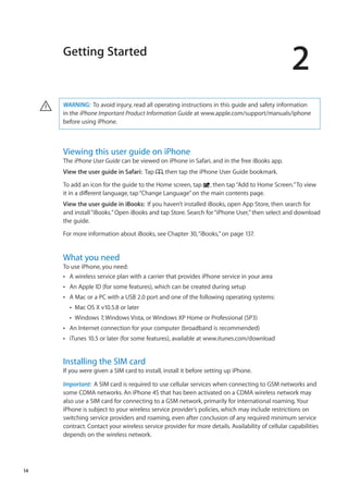 Getting Started
2
WARNING:  To avoid injury, read all operating instructions in this guide and safety information
in the iPhone Important Product Information Guide at www.apple.com/support/manuals/iphone
before using iPhone.
·
Viewing this user guide on iPhone
The iPhone User Guide can be viewed on iPhone in Safari, and in the free iBooks app.
View the user guide in Safari:  Tap , then tap the iPhone User Guide bookmark.
To add an icon for the guide to the Home screen, tap , then tap“Add to Home Screen.”To view
it in a different language, tap“Change Language”on the main contents page.
View the user guide in iBooks:  If you haven’t installed iBooks, open App Store, then search for
and install“iBooks.”Open iBooks and tap Store. Search for“iPhone User,”then select and download
the guide.
For more information about iBooks, see Chapter 30, “iBooks,” on page 137.
What you need
To use iPhone, you need:
A wireless service plan with a carrier that provides iPhone service in your areaÂÂ
An Apple ID (for some features), which can be created during setupÂÂ
A Mac or a PC with a USB 2.0 port and one of the following operating systems:ÂÂ
Mac OS X v10.5.8 or laterÂÂ
Windows 7, Windows Vista, or Windows XP Home or Professional (SP3)ÂÂ
An Internet connection for your computer (broadband is recommended)ÂÂ
iTunes 10.5 or later (for some features), available atÂÂ www.itunes.com/download
Installing the SIM card
If you were given a SIM card to install, install it before setting up iPhone.
Important:  A SIM card is required to use cellular services when connecting to GSM networks and
some CDMA networks. An iPhone 4S that has been activated on a CDMA wireless network may
also use a SIM card for connecting to a GSM network, primarily for international roaming. Your
iPhone is subject to your wireless service provider’s policies, which may include restrictions on
switching service providers and roaming, even after conclusion of any required minimum service
contract. Contact your wireless service provider for more details. Availability of cellular capabilities
depends on the wireless network.
14
 