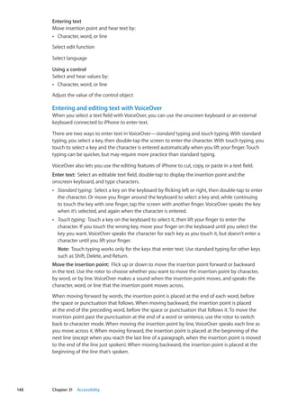 Entering text
Move insertion point and hear text by:
Character, word, or lineÂÂ
Select edit function
Select language
Using a control
Select and hear values by:
Character, word, or lineÂÂ
Adjust the value of the control object
Entering and editing text with VoiceOver
When you select a text field with VoiceOver, you can use the onscreen keyboard or an external
keyboard connected to iPhone to enter text.
There are two ways to enter text in VoiceOver—standard typing and touch typing. With standard
typing, you select a key, then double-tap the screen to enter the character. With touch typing, you
touch to select a key and the character is entered automatically when you lift your finger. Touch
typing can be quicker, but may require more practice than standard typing.
VoiceOver also lets you use the editing features of iPhone to cut, copy, or paste in a text field.
Enter text:  Select an editable text field, double-tap to display the insertion point and the
onscreen keyboard, and type characters.
ÂÂ Standard typing:  Select a key on the keyboard by flicking left or right, then double-tap to enter
the character. Or move you finger around the keyboard to select a key and, while continuing
to touch the key with one finger, tap the screen with another finger. VoiceOver speaks the key
when it’s selected, and again when the character is entered.
ÂÂ Touch typing:  Touch a key on the keyboard to select it, then lift your finger to enter the
character. If you touch the wrong key, move your finger on the keyboard until you select the
key you want. VoiceOver speaks the character for each key as you touch it, but doesn’t enter a
character until you lift your finger.
Note:  Touch typing works only for the keys that enter text. Use standard typing for other keys
such as Shift, Delete, and Return.
Move the insertion point:  Flick up or down to move the insertion point forward or backward
in the text. Use the rotor to choose whether you want to move the insertion point by character,
by word, or by line. VoiceOver makes a sound when the insertion point moves, and speaks the
character, word, or line that the insertion point moves across.
When moving forward by words, the insertion point is placed at the end of each word, before
the space or punctuation that follows. When moving backward, the insertion point is placed
at the end of the preceding word, before the space or punctuation that follows it. To move the
insertion point past the punctuation at the end of a word or sentence, use the rotor to switch
back to character mode. When moving the insertion point by line, VoiceOver speaks each line as
you move across it. When moving forward, the insertion point is placed at the beginning of the
next line (except when you reach the last line of a paragraph, when the insertion point is moved
to the end of the line just spoken). When moving backward, the insertion point is placed at the
beginning of the line that’s spoken.
148 Chapter 31    Accessibility
 