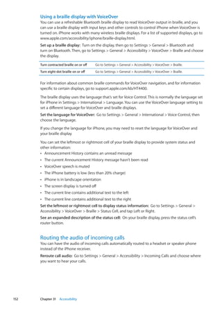 Using a braille display with VoiceOver
You can use a refreshable Bluetooth braille display to read VoiceOver output in braille, and you
can use a braille display with input keys and other controls to control iPhone when VoiceOver is
turned on. iPhone works with many wireless braille displays. For a list of supported displays, go to
www.apple.com/accessibility/iphone/braille-display.html.
Set up a braille display:  Turn on the display, then go to Settings  General  Bluetooth and
turn on Bluetooth. Then, go to Settings  General  Accessibility  VoiceOver  Braille and choose
the display.
Turn contracted braille on or off Go to Settings  General  Accessibility  VoiceOver  Braille.
Turn eight-dot braille on or off Go to Settings  General  Accessibility  VoiceOver  Braille.
For information about common braille commands for VoiceOver navigation, and for information
specific to certain displays, go to support.apple.com/kb/HT4400.
The braille display uses the language that’s set for Voice Control. This is normally the language set
for iPhone in Settings  International  Language. You can use the VoiceOver language setting to
set a different language for VoiceOver and braille displays.
Set the language for VoiceOver:  Go to Settings  General  International  Voice Control, then
choose the language.
If you change the language for iPhone, you may need to reset the language for VoiceOver and
your braille display.
You can set the leftmost or rightmost cell of your braille display to provide system status and
other information:
Announcement History contains an unread messageÂÂ
The current Announcement History message hasn’t been readÂÂ
VoiceOver speech is mutedÂÂ
The iPhone battery is low (less than 20% charge)ÂÂ
iPhone is in landscape orientationÂÂ
The screen display is turned offÂÂ
The current line contains additional text to the leftÂÂ
The current line contains additional text to the rightÂÂ
Set the leftmost or rightmost cell to display status information:  Go to Settings  General 
Accessibility  VoiceOver  Braille  Status Cell, and tap Left or Right.
See an expanded description of the status cell:  On your braille display, press the status cell’s
router button.
Routing the audio of incoming calls
You can have the audio of incoming calls automatically routed to a headset or speaker phone
instead of the iPhone receiver.
Reroute call audio:  Go to Settings  General  Accessibility  Incoming Calls and choose where
you want to hear your calls.
152 Chapter 31    Accessibility
 
