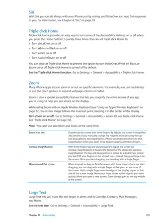 Siri
With Siri, you can do things with your iPhone just by asking, and VoiceOver can read Siri responses
to you. For information, see Chapter 4, “Siri,” on page 39.
Triple-click Home
Triple-click Home provides an easy way to turn some of the Accessibility features on or off when
you press the Home button quickly three times. You can set Triple-click Home to:
Turn VoiceOver on or offÂÂ
Turn White on Black on or offÂÂ
Turn Zoom on or offÂÂ
Turn AssistiveTouch on or offÂÂ
You can also set Triple-click Home to present the option to turn VoiceOver, White on Black, or
Zoom on or off. Triple-click Home is turned off by default.
Set the Triple-click Home function:  Go to Settings  General  Accessibility  Triple-click Home.
Zoom
Many iPhone apps let you zoom in or out on specific elements. For example, you can double-tap
or use the pinch gesture to expand webpage columns in Safari.
Zoom is also a special accessibility feature that lets you magnify the entire screen of any app
you’re using, to help you see what’s on the display.
While using Zoom with an Apple Wireless Keyboard (see“Using an Apple Wireless Keyboard” on
page 27), the screen image follows the insertion point, keeping it in the center of the display.
Turn Zoom on or off:  Go to Settings  General  Accessibility  Zoom. Or, use Triple-click Home.
See“Triple-click Home” on page 153.
Note:  You can’t use VoiceOver and Zoom at the same time.
Zoom in or out Double-tap the screen with three fingers. By default, the screen is magnified
200 percent. If you manually change the magnification (by using the tap-
and-drag gesture, described below), iPhone automatically returns to that
magnification when you zoom in by double-tapping with three fingers.
Increase magnification With three fingers, tap and drag toward the top of the screen (to
increase magnification) or toward the bottom of the screen (to decrease
magnification). The tap-and-drag gesture is similar to a double-tap, except
you don’t lift your fingers on the second tap—instead, drag your fingers on
the screen. Once you start dragging, you can drag with a single finger.
Move around the screen When zoomed in, drag or flick the screen with three fingers. Once you start
dragging, you can drag with a single finger so that you can see more of
the screen. Hold a single finger near the edge of the display to pan to that
side of the screen image. Move your finger closer to the edge to pan more
quickly. When you open a new screen, Zoom always goes to the top-middle
of the screen.
Large Text
Large Text lets you make the text larger in alerts, and in Calendar, Contacts, Mail, Messages,
and Notes.
Set the text size:  Go to Settings  General  Accessibility  Large Text.
153Chapter 31    Accessibility
 
