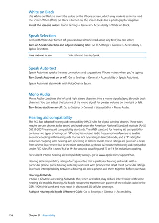 White on Black
Use White on Black to invert the colors on the iPhone screen, which may make it easier to read
the screen. When White on Black is turned on, the screen looks like a photographic negative.
Invert the screen’s colors:  Go to Settings  General  Accessibility  White on Black.
Speak Selection
Even with VoiceOver turned off, you can have iPhone read aloud any text you can select.
Turn on Speak Selection and adjust speaking rate:  Go to Settings  General  Accessibility 
Speak Selection.
Have text read to you Select the text, then tap Speak.
Speak Auto-text
Speak Auto-text speaks the text corrections and suggestions iPhone makes when you’re typing.
Turn Speak Auto-text on or off:  Go to Settings  General  Accessibility  Speak Auto-text.
Speak Auto-text also works with VoiceOver or Zoom.
Mono Audio
Mono Audio combines the left and right stereo channels into a mono signal played through both
channels. You can adjust the balance of the mono signal for greater volume on the right or left.
Turn Mono Audio on or off:  Go to Settings  General  Accessibility  Mono Audio.
Hearing aid compatibility
The FCC has adopted hearing aid compatibility (HAC) rules for digital wireless phones.These rules
require certain phones to be tested and rated under the American National Standard Institute (ANSI)
C63.19-2007 hearing aid compatibility standards.The ANSI standard for hearing aid compatibility
contains two types of ratings: an“M”rating for reduced radio frequency interference to enable
acoustic coupling with hearing aids that are not operating in telecoil mode, and a“T”rating for
inductive coupling with hearing aids operating in telecoil mode.These ratings are given on a scale
from one to four, where four is the most compatible. A phone is considered hearing aid compatible
under FCC rules if it is rated M3 or M4 for acoustic coupling and T3 or T4 for inductive coupling.
For current iPhone hearing aid compatibility ratings, go to www.apple.com/support/hac.
Hearing aid compatibility ratings don’t guarantee that a particular hearing aid works with a
particular phone. Some hearing aids may work well with phones that don’t meet particular ratings.
To ensure interoperability between a hearing aid and a phone, use them together before purchase.
Hearing Aid Mode
iPhone 4 GSM has a Hearing Aid Mode that, when activated, may reduce interference with some
hearing aid models. Hearing Aid Mode reduces the transmission power of the cellular radio in the
GSM 1900 MHz band and may result in decreased 2G cellular coverage.
Activate Hearing Aid Mode (iPhone 4 GSM):  Go to Settings  General  Accessibility.
154 Chapter 31    Accessibility
 