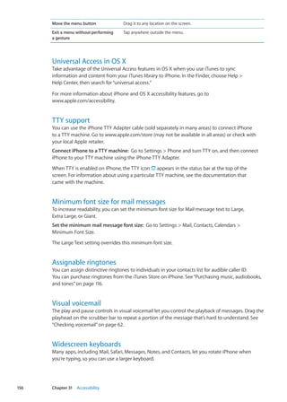 Move the menu button Drag it to any location on the screen.
Exit a menu without performing
a gesture
Tap anywhere outside the menu.
Universal Access in OS X
Take advantage of the Universal Access features in OS X when you use iTunes to sync
information and content from your iTunes library to iPhone. In the Finder, choose Help 
Help Center, then search for“universal access.”
For more information about iPhone and OS X accessibility features, go to
www.apple.com/accessibility.
TTY support
You can use the iPhone TTY Adapter cable (sold separately in many areas) to connect iPhone
to a TTY machine. Go to www.apple.com/store (may not be available in all areas) or check with
your local Apple retailer.
Connect iPhone to a TTY machine:  Go to Settings  Phone and turn TTY on, and then connect
iPhone to your TTY machine using the iPhone TTY Adapter.
When TTY is enabled on iPhone, the TTY icon appears in the status bar at the top of the
screen. For information about using a particular TTY machine, see the documentation that
came with the machine.
Minimum font size for mail messages
To increase readability, you can set the minimum font size for Mail message text to Large,
Extra Large, or Giant.
Set the minimum mail message font size:  Go to Settings  Mail, Contacts, Calendars 
Minimum Font Size.
The Large Text setting overrides this minimum font size.
Assignable ringtones
You can assign distinctive ringtones to individuals in your contacts list for audible caller ID.
You can purchase ringtones from the iTunes Store on iPhone. See“Purchasing music, audiobooks,
and tones” on page 116.
Visual voicemail
The play and pause controls in visual voicemail let you control the playback of messages. Drag the
playhead on the scrubber bar to repeat a portion of the message that’s hard to understand. See
“Checking voicemail” on page 62.
Widescreen keyboards
Many apps, including Mail, Safari, Messages, Notes, and Contacts, let you rotate iPhone when
you’re typing, so you can use a larger keyboard.
156 Chapter 31    Accessibility
 