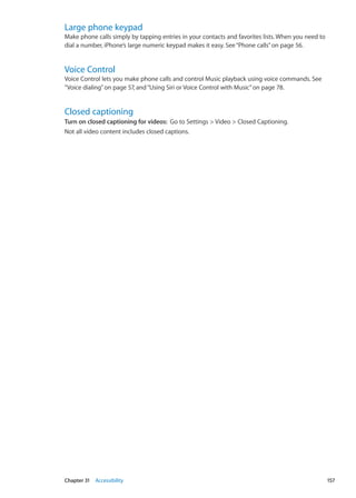Large phone keypad
Make phone calls simply by tapping entries in your contacts and favorites lists. When you need to
dial a number, iPhone’s large numeric keypad makes it easy. See“Phone calls” on page 56.
Voice Control
Voice Control lets you make phone calls and control Music playback using voice commands. See
“Voice dialing” on page 57, and“Using Siri or Voice Control with Music” on page 78.
Closed captioning
Turn on closed captioning for videos:  Go to Settings  Video  Closed Captioning.
Not all video content includes closed captions.
157Chapter 31    Accessibility
 