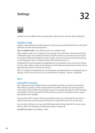 Settings
32
Settings lets you configure iPhone, set app options, add accounts, and enter other preferences.
Airplane mode
Airplane mode disables the wireless features in order to reduce potential interference with aircraft
operation and other electrical equipment.
Turn on airplane mode:  Go to Settings and turn on airplane mode.
When airplane mode is on,  appears in the status bar at the top of the screen. No phone, Wi-Fi,
or Bluetooth signals are emitted from iPhone, and GPS reception is turned off. You won’t be able
to use apps or features that depend on these signals, such as connecting to the Internet, placing
or receiving phone calls or messages, getting visual voicemail, and so on.
If allowed by the aircraft operator and applicable laws and regulations, you can continue to listen
to music, watch videos, browse email, calendar, and other data you’ve previously received, and use
apps that don’t require an Internet connection.
If Wi-Fi is available and allowed by the aircraft operator and applicable laws and regulations, go to
Settings  Wi-Fi to turn it on. You can turn on BlueTooth in Settings  General  BlueTooth.
Wi-Fi
Joining Wi-Fi networks
Wi-Fi settings determine whether iPhone uses local Wi-Fi networks to connect to the Internet.
When iPhone is joined to a Wi-Fi network, the Wi-Fi icon  in the status bar at the top of the
screen shows signal strength. The more bars you see, the stronger the signal. If no Wi-Fi networks
are available, or if you’ve turned Wi-Fi off, then iPhone connects to the Internet via your cellular
data network when available.
Once you join a Wi-Fi network, iPhone automatically connects to it whenever the network is in
range. If more than one previously used network is in range, iPhone joins the one last used.
You can also use iPhone to set up a new AirPort base station that provides Wi-Fi services to your
home or office. See“Setting up an AirPort base station” on page 159.
Turn Wi-Fi on or off:  Go to Settings  Wi-Fi.
158
 