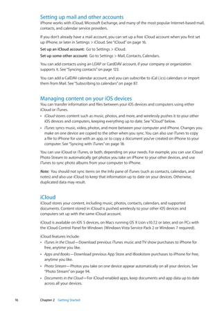 Setting up mail and other accounts
iPhone works with iCloud, Microsoft Exchange, and many of the most popular Internet-based mail,
contacts, and calendar service providers.
If you don’t already have a mail account, you can set up a free iCloud account when you first set
up iPhone, or later in Settings  iCloud. See“iCloud” on page 16.
Set up an iCloud account:  Go to Settings  iCloud.
Set up some other account:  Go to Settings  Mail, Contacts, Calendars.
You can add contacts using an LDAP or CardDAV account, if your company or organization
supports it. See“Syncing contacts” on page 123.
You can add a CalDAV calendar account, and you can subscribe to iCal (.ics) calendars or import
them from Mail. See“Subscribing to calendars” on page 87.
Managing content on your iOS devices
You can transfer information and files between your iOS devices and computers using either
iCloud or iTunes.
ÂÂ iCloud stores content such as music, photos, and more, and wirelessly pushes it to your other
iOS devices and computers, keeping everything up to date. See“iCloud”below.
ÂÂ iTunes syncs music, video, photos, and more between your computer and iPhone. Changes you
make on one device are copied to the other when you sync. You can also use iTunes to copy
a file to iPhone for use with an app, or to copy a document you’ve created on iPhone to your
computer. See“Syncing with iTunes” on page 18.
You can use iCloud or iTunes, or both, depending on your needs. For example, you can use iCloud
Photo Stream to automatically get photos you take on iPhone to your other devices, and use
iTunes to sync photo albums from your computer to iPhone.
Note:  You should not sync items on the Info pane of iTunes (such as contacts, calendars, and
notes) and also use iCloud to keep that information up to date on your devices. Otherwise,
duplicated data may result.
iCloud
iCloud stores your content, including music, photos, contacts, calendars, and supported
documents. Content stored in iCloud is pushed wirelessly to your other iOS devices and
computers set up with the same iCloud account.
iCloud is available on iOS 5 devices, on Macs running OS X Lion v10.7.2 or later, and on PCs with
the iCloud Control Panel for Windows (Windows Vista Service Pack 2 or Windows 7 required).
iCloud features include:
ÂÂ iTunes in the Cloud—Download previous iTunes music and TV show purchases to iPhone for
free, anytime you like.
ÂÂ Apps and Books—Download previous App Store and iBookstore purchases to iPhone for free,
anytime you like.
ÂÂ Photo Stream—Photos you take on one device appear automatically on all your devices. See
“Photo Stream” on page 94.
ÂÂ Documents in the Cloud—For iCloud-enabled apps, keep documents and app data up to date
across all your devices.
16 Chapter 2    Getting Started
 