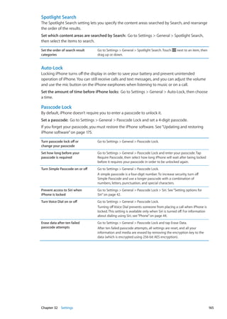 Spotlight Search
The Spotlight Search setting lets you specify the content areas searched by Search, and rearrange
the order of the results.
Set which content areas are searched by Search:  Go to Settings  General  Spotlight Search,
then select the items to search.
Set the order of search result
categories
Go to Settings  General  Spotlight Search. Touch next to an item, then
drag up or down.
Auto-Lock
Locking iPhone turns off the display in order to save your battery and prevent unintended
operation of iPhone. You can still receive calls and text messages, and you can adjust the volume
and use the mic button on the iPhone earphones when listening to music or on a call.
Set the amount of time before iPhone locks:  Go to Settings  General  Auto-Lock, then choose
a time.
Passcode Lock
By default, iPhone doesn’t require you to enter a passcode to unlock it.
Set a passcode:  Go to Settings  General  Passcode Lock and set a 4-digit passcode.
If you forget your passcode, you must restore the iPhone software. See“Updating and restoring
iPhone software” on page 175.
Turn passcode lock off or
change your passcode
Go to Settings  General  Passcode Lock.
Set how long before your
passcode is required
Go to Settings  General  Passcode Lock and enter your passcode. Tap
Require Passcode, then select how long iPhone will wait after being locked
before it requires your passcode in order to be unlocked again.
Turn Simple Passcode on or off Go to Settings  General  Passcode Lock.
A simple passcode is a four-digit number. To increase security, turn off
Simple Passcode and use a longer passcode with a combination of
numbers, letters, punctuation, and special characters.
Prevent access to Siri when
iPhone is locked
Go to Settings  General  Passcode Lock  Siri. See“Setting options for
Siri” on page 42.
Turn Voice Dial on or off Go to Settings  General  Passcode Lock.
Turning offVoice Dial prevents someone from placing a call when iPhone is
locked. This setting is available only when Siri is turned off. For information
about dialing using Siri, see“Phone” on page 44.
Erase data after ten failed
passcode attempts
Go to Settings  General  Passcode Lock and tap Erase Data.
After ten failed passcode attempts, all settings are reset, and all your
information and media are erased by removing the encryption key to the
data (which is encrypted using 256-bit AES encryption).
165Chapter 32    Settings
 