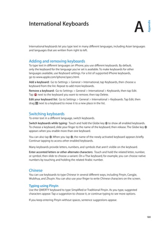International Keyboards
A
Appendix
International keyboards let you type text in many different languages, including Asian languages
and languages that are written from right to left.
Adding and removing keyboards
To type text in different languages on iPhone, you use different keyboards. By default,
only the keyboard for the language you’ve set is available. To make keyboards for other
languages available, use Keyboard settings. For a list of supported iPhone keyboards,
go to www.apple.com/iphone/specs.html.
Add a keyboard:  Go to Settings  General  International, tap Keyboards, then choose a
keyboard from the list. Repeat to add more keyboards.
Remove a keyboard:  Go to Settings  General  International  Keyboards, then tap Edit.
Tap next to the keyboard you want to remove, then tap Delete.
Edit your keyboard list:  Go to Settings  General  International  Keyboards. Tap Edit, then
drag next to a keyboard to move it to a new place in the list.
Switching keyboards
To enter text in a different language, switch keyboards.
Switch keyboards while typing:  Touch and hold the Globe key to show all enabled keyboards.
To choose a keyboard, slide your finger to the name of the keyboard, then release.The Globe key
appears when you enable more than one keyboard.
You can also tap . When you tap , the name of the newly activated keyboard appears briefly.
Continue tapping to access other enabled keyboards.
Many keyboards provide letters, numbers, and symbols that aren’t visible on the keyboard.
Enter accented letters or other alternate characters:  Touch and hold the related letter, number,
or symbol, then slide to choose a variant. On a Thai keyboard, for example, you can choose native
numbers by touching and holding the related Arabic number.
Chinese
You can use keyboards to type Chinese in several different ways, including Pinyin, Cangjie,
Wubihua, and Zhuyin. You can also use your finger to write Chinese characters on the screen.
Typing using Pinyin
Use the QWERTY keyboard to type Simplified or Traditional Pinyin. As you type, suggested
characters appear. Tap a suggestion to choose it, or continue typing to see more options.
If you keep entering Pinyin without spaces, sentence suggestions appear.
169
 