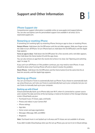 Support and Other Information
B
Appendix
iPhone Support site
Comprehensive support information is available online at www.apple.com/support/iphone.
You can also use Express Lane for personalized support (not available in all areas). Go to
expresslane.apple.com. 
Restarting or resetting iPhone
If something isn’t working right, try restarting iPhone, forcing an app to close, or resetting iPhone.
Restart iPhone:  Hold down the On/Off button until the red slider appears. Slide your finger across
the slider to turn off iPhone. To turn iPhone back on, hold down the On/Off button until the Apple
logo appears.
Force an app to close:  Hold down the On/Off button for a few seconds until a red slider appears,
then hold down the Home button until the app closes.
You can also remove an app from the recents list to force it to close. See“Opening and switching
apps” on page 19.
If you can’t turn off iPhone or if the problem continues, you may need to reset iPhone. A reset
should be done only if turning iPhone off and on doesn’t resolve the problem.
Reset iPhone:  Hold down the On/Off button and the Home button at the same time for at
least ten seconds, until the Apple logo appears.
Backing up iPhone
You can use iCloud or iTunes to automatically back up iPhone. If you choose to automatically back
up using iCloud, you can’t also use iTunes to automatically back up to your computer, but you can
use iTunes to manually back up to your computer.
Backing up with iCloud
iCloud automatically backs up to iPhone daily over Wi-Fi, when it’s connected to a power source
and is locked. The date and time of the last backup is listed at the bottom of the Storage  Backup
screen. iCloud backs up your:
Purchased music, TV shows, apps, and booksÂÂ
Photos and videos in your Camera RollÂÂ
iPhone settingsÂÂ
App dataÂÂ
Home screen and app organizationÂÂ
Messages (iMessage, SMS, and MMS)ÂÂ
RingtonesÂÂ
Note:  Purchased music is not backed up in all areas and TV shows are not available in all areas.
If you didn't enable iCloud backup when you first set up iPhone, you can turn it on in iCloud settings.
173
 