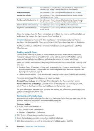 Turn on iCloud backups Go to Settings  iCloud, then log in with your Apple ID and password, if
required. Go to Storage  Backup, then turn on iCloud Backup.
Back up immediately Go to Settings  iCloud  Storage  Backup, then tap Back Up Now.
Manage your backups Go to Settings  iCloud  Storage  Backup, then tap Manage Storage.
Tap the name of your iPhone.
Turn Camera Roll backup on or off Go to Settings  iCloud  Storage  Backup, then tap Manage Storage.
Tap the name of your iPhone, then turn Camera Roll backup on or off.
View the devices being backed up Go to Settings  iCloud  Storage  Backup  Manage Storage.
Stop iCloud automatic backups Go to Settings  iCloud  Storage  Backup  Backup, then turn off
iCloud Backup.
Music that isn’t purchased in iTunes isn't backed up in iCloud. You have to use iTunes to back up
and restore that content. See“Syncing with iTunes” on page 18.
Important:  Backups for music or TV show purchases are not available in all areas. Previous
purchases may be unavailable if they are no longer in the iTunes Store, App Store, or iBookstore.
Purchased content, as well as Photo Stream content, doesn’t count against your 5 GB of free
iCloud storage.
Backing up with iTunes
iTunes creates a backup of photos in your Camera Roll or Saved Photos album, and in text
messages, notes, call history, contact favorites, sound settings, and more. Media files, such as
songs, and some photos, aren’t backed up, but can be restored by syncing with iTunes.
When you connect iPhone to the computer you normally sync with, iTunes creates a backup each
time you:
ÂÂ Sync with iTunes:   iTunes syncs iPhone each time you connect iPhone to your computer. iTunes
won’t automatically back up an iPhone that isn’t configured to sync with that computer. See
“Syncing with iTunes” on page 18.
ÂÂ Update or restore iPhone:   iTunes automatically backs up iPhone before updating and restoring.
iTunes can also encrypt iPhone backups to secure your data.
Encrypt iPhone backups:  Select“Encrypt iPhone backup”in the iTunes Summary screen.
Restore iPhone files and settings:  Connect iPhone to the computer you normally sync with,
select iPhone in the iTunes window, and click Restore in the Summary pane.
For more information about backups, including the settings and information stored in a backup,
go to support.apple.com/kb/HT1766.
Removing an iTunes backup
You can remove an iPhone backup from the list of backups in iTunes. You may want to do this, for
example, if a backup was created on someone else’s computer.
Remove a backup:
	 1	 In iTunes, open iTunes Preferences.
ÂÂ Mac:   Choose iTunes  Preferences.
ÂÂ Windows:   Choose Edit  Preferences.
	 2	 Click Devices (iPhone doesn’t need to be connected).
	 3	 Select the backup you want to remove, then click Delete Backup.
	 4	 Click Delete, to confirm you wish to remove the selected backup, then click OK.
174 Appendix B    Support and Other Information
 