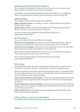 Updating and restoring iPhone software
You can update iPhone software in Settings, or by using iTunes. You can also erase or restore
iPhone, and then use iCloud or iTunes to restore from a backup.
Deleted data is no longer accessible through the iPhone user interface, but it isn’t erased from
iPhone. For information about erasing all content and settings, see“Reset” on page 168.
Updating iPhone
You can update software in iPhone Settings or by using iTunes.
Update wirelessly on iPhone:  Go to Settings  General  Software Update. iPhone checks for
available software updates.
Update software in iTunes:  iTunes checks for available software updates each time you sync
iPhone using iTunes. See“Syncing with iTunes” on page 18.
For more information about updating and restoring iPhone software, go to
support.apple.com/kb/HT4623.
Restoring iPhone
You can use iCloud or iTunes to restore iPhone from a backup.
Restore from an iCloud backup:  Reset iPhone to erase all settings and information. Sign in to
iCloud and choose Restore from a Backup in the Setup Assistant. See“Reset” on page 168.
Restore from an iTunes backup:  Connect iPhone to the computer you normally sync with, select
iPhone in the iTunes window, and click Restore in the Summary pane.
When the iPhone software is restored, you can either set it up as a new iPhone, or restore your
music, videos, app data, and other content from a backup.
For more information about updating and restoring iPhone software, go to
support.apple.com/kb/HT1414.
File sharing
File Sharing lets you transfer files with a USB cable between iPhone and your computer, using
iTunes. You can share files created with a compatible app and saved in a supported format.
Apps that support file sharing appear in the File Sharing Apps list in iTunes. For each app, the Files
list shows the documents that are on iPhone. See the app’s documentation for information about
how it shares files; not all apps support this feature.
Transfer a file from iPhone to your computer:  In iTunes, go to your device’s Apps pane. In the File
Sharing section, select an app from the list. On the right, select the file you want to transfer, then
click“Save to.”
Transfer a file from your computer to iPhone:  In iTunes, go to your device’s Apps pane. In the File
Sharing section, select an app, then click Add. The file is immediately transferred to your device for
use with the app you selected.
Delete a file from iPhone:  In iTunes, go to your device’s Apps pane. In the File Sharing section,
select the file, then press the Delete key.
Safety, software, and service information
This table describes where to get more iPhone-related safety, software, and service information.
175Appendix B    Support and Other Information
 