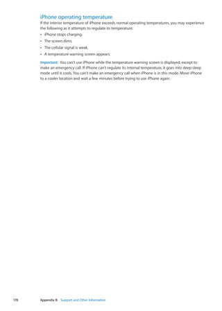 iPhone operating temperature
If the interior temperature of iPhone exceeds normal operating temperatures, you may experience
the following as it attempts to regulate its temperature:
iPhone stops charging.ÂÂ
The screen dims.ÂÂ
The cellular signal is weak.ÂÂ
A temperature warning screen appears.ÂÂ
Important:  You can't use iPhone while the temperature warning screen is displayed, except to
make an emergency call. If iPhone can’t regulate its internal temperature, it goes into deep sleep
mode until it cools. You can't make an emergency call when iPhone is in this mode. Move iPhone
to a cooler location and wait a few minutes before trying to use iPhone again.
178 Appendix B    Support and Other Information
 