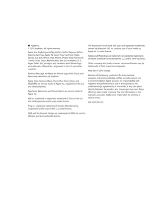 KK Apple Inc.
© 2012 Apple Inc. All rights reserved.
Apple, the Apple logo, AirPlay, AirPort, AirPort Express, AirPort
Extreme, Aperture, Apple TV, Cover Flow, FaceTime, Finder,
iBooks, iCal, iLife, iMovie, iPad, iPhone, iPhoto, iPod, iPod touch,
iTunes, iTunes Extras, Keynote, Mac, Mac OS, Numbers, OS X,
Pages, Safari, Siri, Spotlight, and the Works with iPhone logo
are trademarks of Apple Inc., registered in the U.S. and other
countries.
AirPrint, iMessage, the Made for iPhone logo, Multi-Touch, and
Retina are trademarks of Apple Inc.
Apple Store, Genius, iCloud, iTunes Plus, iTunes Store, and
MobileMe are service marks of Apple Inc., registered in the U.S.
and other countries.
App Store, iBookstore, and iTunes Match are service marks of
Apple Inc.
IOS is a trademark or registered trademark of Cisco in the U.S.
and other countries and is used under license.
Ping is a registered trademark of Karsten Manufacturing
Corporation and is used in the U.S. under license.
NIKE and the Swoosh Design are trademarks of NIKE, Inc. and its
affiliates, and are used under license.
The Bluetooth® word mark and logos are registered trademarks
owned by Bluetooth SIG, Inc. and any use of such marks by
Apple Inc. is under license.
Adobe and Photoshop are trademarks or registered trademarks
of Adobe Systems Incorporated in the U.S. and/or other countries.
Other company and product names mentioned herein may be
trademarks of their respective companies.
Map data © 2010 Google.
Mention of third-party products is for informational
purposes only and constitutes neither an endorsement nor
a recommendation. Apple assumes no responsibility with
regard to the performance or use of these products. All
understandings, agreements, or warranties, if any, take place
directly between the vendors and the prospective users. Every
effort has been made to ensure that the information in this
manual is accurate. Apple is not responsible for printing or
clerical errors.
019-2267/2012-03
 