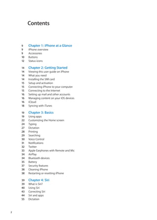 Contents
9	 Chapter 1:  iPhone at a Glance
9	 iPhone overview
9	 Accessories
10	 Buttons
12	 Status icons
14	 Chapter 2:  Getting Started
14	 Viewing this user guide on iPhone
14	 What you need
14	 Installing the SIM card
15	 Setup and activation
15	 Connecting iPhone to your computer
15	 Connecting to the Internet
16	 Setting up mail and other accounts
16	 Managing content on your iOS devices
16	 iCloud
18	 Syncing with iTunes
19	 Chapter 3:  Basics
19	 Using apps
22	 Customizing the Home screen
24	 Typing
27	 Dictation
28	 Printing
29	 Searching
30	 Voice Control
31	 Notifications
32	 Twitter
33	 Apple Earphones with Remote and Mic
34	 AirPlay
34	 Bluetooth devices
35	 Battery
37	 Security features
38	 Cleaning iPhone
38	 Restarting or resetting iPhone
39	 Chapter 4:  Siri
39	 What is Siri?
40	 Using Siri
43	 Correcting Siri
44	 Siri and apps
55	 Dictation
2
 