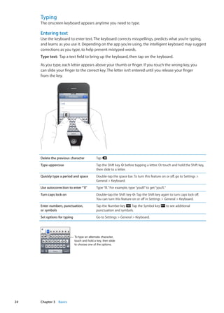 Typing
The onscreen keyboard appears anytime you need to type.
Entering text
Use the keyboard to enter text. The keyboard corrects misspellings, predicts what you’re typing,
and learns as you use it. Depending on the app you’re using, the intelligent keyboard may suggest
corrections as you type, to help prevent mistyped words.
Type text:  Tap a text field to bring up the keyboard, then tap on the keyboard.
As you type, each letter appears above your thumb or finger. If you touch the wrong key, you
can slide your finger to the correct key. The letter isn’t entered until you release your finger
from the key.
Delete the previous character Tap .
Type uppercase Tap the Shift key before tapping a letter. Or touch and hold the Shift key,
then slide to a letter.
Quickly type a period and space Double-tap the space bar. To turn this feature on or off, go to Settings 
General  Keyboard.
Use autocorrection to enter“’ll” Type“lll.”For example, type“youlll”to get“you’ll.”
Turn caps lock on Double-tap the Shift key . Tap the Shift key again to turn caps lock off.
You can turn this feature on or off in Settings  General  Keyboard.
Enter numbers, punctuation,
or symbols
Tap the Number key . Tap the Symbol key to see additional
punctuation and symbols.
Set options for typing Go to Settings  General  Keyboard.
To type an alternate character,
touch and hold a key, then slide
to choose one of the options.
24 Chapter 3    Basics
 