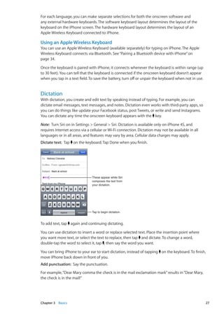For each language, you can make separate selections for both the onscreen software and
any external hardware keyboards. The software keyboard layout determines the layout of the
keyboard on the iPhone screen. The hardware keyboard layout determines the layout of an
Apple Wireless Keyboard connected to iPhone.
Using an Apple Wireless Keyboard
You can use an Apple Wireless Keyboard (available separately) for typing on iPhone. The Apple
Wireless Keyboard connects via Bluetooth. See“Pairing a Bluetooth device with iPhone” on
page 34.
Once the keyboard is paired with iPhone, it connects whenever the keyboard is within range (up
to 30 feet). You can tell that the keyboard is connected if the onscreen keyboard doesn’t appear
when you tap in a text field. To save the battery, turn off or unpair the keyboard when not in use.
Dictation
With dictation, you create and edit text by speaking instead of typing. For example, you can
dictate email messages, text messages, and notes. Dictation even works with third-party apps, so
you can do things like update your Facebook status, post Tweets, or write and send Instagrams.
You can dictate any time the onscreen keyboard appears with the key.
Note:  Turn Siri on in Settings  General  Siri. Dictation is available only on iPhone 4S, and
requires Internet access via a cellular or Wi-Fi connection. Dictation may not be available in all
languages or in all areas, and features may vary by area. Cellular data charges may apply.
Dictate text: Tap on the keyboard. Tap Done when you finish.
Tap to begin dictation.
These appear while Siri
composes the text from
your dictation.
To add text, tap again and continuing dictating.
You can use dictation to insert a word or replace selected text. Place the insertion point where
you want more text, or select the text to replace, then tap and dictate. To change a word,
double-tap the word to select it, tap , then say the word you want.
You can bring iPhone to your ear to start dictation, instead of tapping on the keyboard. To finish,
move iPhone back down in front of you.
Add punctuation: Say the punctuation.
For example,“Dear Mary comma the check is in the mail exclamation mark”results in“Dear Mary,
the check is in the mail!”
27Chapter 3    Basics
 