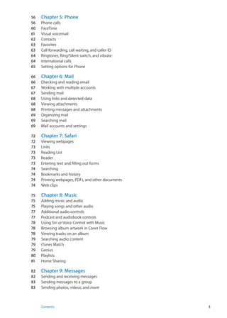 56	 Chapter 5:  Phone
56	 Phone calls
60	 FaceTime
61	 Visual voicemail
62	 Contacts
63	 Favorites
63	 Call forwarding, call waiting, and caller ID
64	 Ringtones, Ring/Silent switch, and vibrate
64	 International calls
65	 Setting options for Phone
66	 Chapter 6:  Mail
66	 Checking and reading email
67	 Working with multiple accounts
67	 Sending mail
68	 Using links and detected data
68	 Viewing attachments
68	 Printing messages and attachments
69	 Organizing mail
69	 Searching mail
69	 Mail accounts and settings
72	 Chapter 7:  Safari
72	 Viewing webpages
73	 Links
73	 Reading List
73	 Reader
73	 Entering text and filling out forms
74	 Searching
74	 Bookmarks and history
74	 Printing webpages, PDFs, and other documents
74	 Web clips
75	 Chapter 8:  Music
75	 Adding music and audio
75	 Playing songs and other audio
77	 Additional audio controls
77	 Podcast and audiobook controls
78	 Using Siri or Voice Control with Music
78	 Browsing album artwork in Cover Flow
78	 Viewing tracks on an album
79	 Searching audio content
79	 iTunes Match
79	 Genius
80	 Playlists
81	 Home Sharing
82	 Chapter 9:  Messages
82	 Sending and receiving messages
83	 Sending messages to a group
83	 Sending photos, videos, and more
3Contents
 