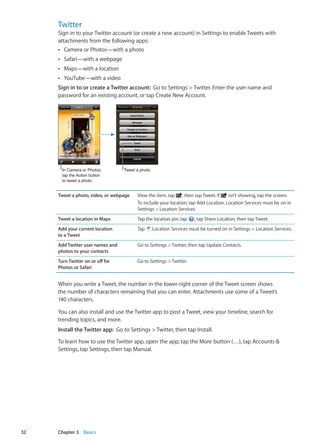Twitter
Sign in to your Twitter account (or create a new account) in Settings to enable Tweets with
attachments from the following apps:
Camera or Photos—with a photoÂÂ
Safari—with a webpageÂÂ
Maps—with a locationÂÂ
YouTube—with a videoÂÂ
Sign in to or create a Twitter account:  Go to Settings  Twitter. Enter the user name and
password for an existing account, or tap Create New Account.
In Camera or Photos,
tap the Action button
to tweet a photo.
Tweet a photo.
Tweet a photo, video, or webpage View the item, tap , then tap Tweet. If isn’t showing, tap the screen.
To include your location, tap Add Location. Location Services must be on in
Settings  Location Services.
Tweet a location in Maps Tap the location pin, tap , tap Share Location, then tap Tweet.
Add your current location
to a Tweet
Tap . Location Services must be turned on in Settings  Location Services.
Add Twitter user names and
photos to your contacts
Go to Settings  Twitter, then tap Update Contacts.
Turn Twitter on or off for
Photos or Safari
Go to Settings  Twitter.
When you write a Tweet, the number in the lower-right corner of the Tweet screen shows
the number of characters remaining that you can enter. Attachments use some of a Tweet’s
140 characters.
You can also install and use the Twitter app to post a Tweet, view your timeline, search for
trending topics, and more.
Install the Twitter app:  Go to Settings  Twitter, then tap Install.
To learn how to use the Twitter app, open the app, tap the More button (…), tap Accounts 
Settings, tap Settings, then tap Manual.
32 Chapter 3    Basics
 