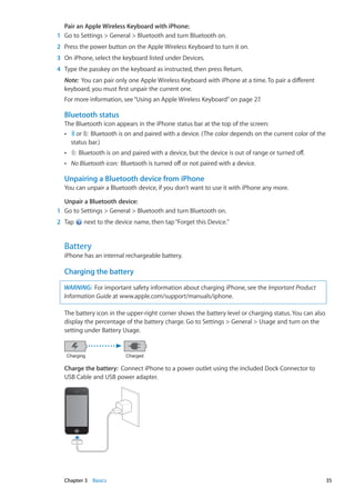 Pair an Apple Wireless Keyboard with iPhone: 
	 1	 Go to Settings  General  Bluetooth and turn Bluetooth on.
	 2	 Press the power button on the Apple Wireless Keyboard to turn it on.
	 3	 On iPhone, select the keyboard listed under Devices.
	 4	 Type the passkey on the keyboard as instructed, then press Return.
Note:  You can pair only one Apple Wireless Keyboard with iPhone at a time. To pair a different
keyboard, you must first unpair the current one.
For more information, see“Using an Apple Wireless Keyboard” on page 27.
Bluetooth status
The Bluetooth icon appears in the iPhone status bar at the top of the screen:
ÂÂ or :  Bluetooth is on and paired with a device. (The color depends on the current color of the
status bar.)
ÂÂ :  Bluetooth is on and paired with a device, but the device is out of range or turned off.
ÂÂ No Bluetooth icon:  Bluetooth is turned off or not paired with a device.
Unpairing a Bluetooth device from iPhone
You can unpair a Bluetooth device, if you don’t want to use it with iPhone any more.
Unpair a Bluetooth device: 
	 1	 Go to Settings  General  Bluetooth and turn Bluetooth on.
	 2	 Tap next to the device name, then tap“Forget this Device.”
Battery
iPhone has an internal rechargeable battery.
Charging the battery
WARNING:  For important safety information about charging iPhone, see the Important Product
Information Guide at www.apple.com/support/manuals/iphone.
The battery icon in the upper-right corner shows the battery level or charging status. You can also
display the percentage of the battery charge. Go to Settings  General  Usage and turn on the
setting under Battery Usage.
Charging Charged
Charge the battery:  Connect iPhone to a power outlet using the included Dock Connector to
USB Cable and USB power adapter.
35Chapter 3    Basics
 