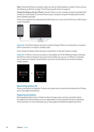 Note:  Connecting iPhone to a power outlet can start an iCloud backup or wireless iTunes syncing.
See“Backing up iPhone” on page 173 and“Syncing with iTunes” on page 18.
Charge the battery and sync iPhone:  Connect iPhone to your computer using the included Dock
Connector to USB Cable. Or connect iPhone to your computer using the included cable and the
Dock, available separately.
Unless your keyboard has a high-powered USB 2.0 port, you must connect iPhone to a USB 2.0 port
on your computer.
Important:  The iPhone battery may drain instead of charge if iPhone is connected to a computer
that’s turned off or is in sleep or standby mode.
If you charge the battery while syncing or using iPhone, it may take longer to charge.
Important:  If iPhone is very low on power, it may display one of the following images, indicating
that iPhone needs to charge for up to ten minutes before you can use it. If iPhone is extremely
low on power, the display may be blank for up to two minutes before one of the low-battery
images appears.
or
Maximizing battery life
iPhone uses lithium-ion batteries. To learn more about how to maximize the battery life of iPhone,
go to www.apple.com/batteries.
Replacing the battery
Rechargeable batteries have a limited number of charge cycles and may eventually need to
be replaced. The iPhone battery isn’t user replaceable; it can be replaced only by an authorized
service provider. For more information, go to www.apple.com/batteries/replacements.html.
36 Chapter 3    Basics
 
