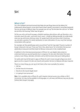 Siri
4
What is Siri?
Siri is the intelligent personal assistant that helps you get things done just by talking. Siri
understands natural speech, so you don’t have to learn specific commands or remember keywords.
You can ask things in different ways. For example, you can say“Set the alarm for 6:30 a.m.”or“Wake
me at 6:30 in the morning.”Either way, Siri gets it.
Siri lets you write and send messages, schedule meetings, place phone calls, get directions, set a
reminder, search the web—and much much more!—simply by talking naturally. Siri understands
what you say and knows what you mean. Siri speaks back to let you know what it heard you
say, and asks a question if it needs clarification or more information. It’s very much like having a
conversation with a person.
For example, ask“Any good burger joints around here?”and Siri may reply“I found a number of
burger restaurants near you.”If you say“Hmm. How about tacos,”Siri remembers that you just
asked about restaurants and then looks for Mexican restaurants in the neighborhood.
In addition to the internal processing power of iPhone, Siri uses Apple’s data centers to
understand what you say and quickly return a response. Siri also uses information from your
contacts, music library, calendars, reminders, and so forth to know what you’re talking about.
Siri works with most of the built-in apps on iPhone 4S, and is smart enough to figure out which
app to use for a request. Siri also uses Search and Location Services to help you with your requests.
There’s so many things you can say to Siri! Here’s a few more examples, for starters:
Call JoeÂÂ
Set the timer for 30 minutesÂÂ
How far to the nearest Apple store?ÂÂ
Is it going to rain tomorrow?ÂÂ
Note:  Siri is available only on iPhone 4S, and it requires Internet access via a cellular or Wi-Fi
connection. Siri may not be available in all languages or in all areas, and features may vary by area.
Cellular data charges may apply.
39
 