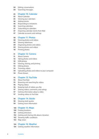 84	 Editing conversations
84	 Searching messages
85	 Chapter 10:  Calendar
85	 About Calendar
85	 Viewing your calendars
86	 Adding events
86	 Responding to invitations
86	 Searching calendars
87	 Subscribing to calendars
87	 Importing calendar events from Mail
87	 Calendar accounts and settings
88	 Chapter 11:  Photos
88	 Viewing photos and videos
89	 Viewing slideshows
89	 Organizing photos and videos
89	 Sharing photos and videos
90	 Printing photos
91	 Chapter 12:  Camera
91	 About Camera
92	 Taking photos and videos
92	 HDR photos
93	 Viewing, sharing, and printing
93	 Editing photos
93	 Trimming videos
94	 Uploading photos and videos to your computer
94	 Photo Stream
95	 Chapter 13:  YouTube
95	 About YouTube
95	 Browsing and searching for videos
96	 Playing videos
96	 Keeping track of videos you like
97	 Sharing videos, comments, and ratings
97	 Getting information about a video
97	 Sending videos to YouTube
98	 Chapter 14:  Stocks
98	 Viewing stock quotes
99	 Getting more information
100	 Chapter 15:  Maps
100	 Finding locations
101	 Getting directions
102	 Getting and sharing info about a location
102	 Showing traffic conditions
103	Map views
104	 Chapter 16:  Weather
104	 Getting weather information
4 Contents
 