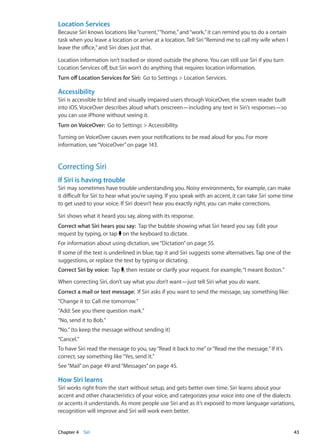 Location Services
Because Siri knows locations like“current,”“home,”and“work,”it can remind you to do a certain
task when you leave a location or arrive at a location. Tell Siri“Remind me to call my wife when I
leave the office,”and Siri does just that.
Location information isn’t tracked or stored outside the phone. You can still use Siri if you turn
Location Services off, but Siri won’t do anything that requires location information.
Turn off Location Services for Siri: Go to Settings  Location Services.
Accessibility
Siri is accessible to blind and visually impaired users through VoiceOver, the screen reader built
into iOS. VoiceOver describes aloud what’s onscreen—including any text in Siri’s responses—so
you can use iPhone without seeing it.
Turn on VoiceOver: Go to Settings  Accessibility.
Turning on VoiceOver causes even your notifications to be read aloud for you. For more
information, see“VoiceOver” on page 143.
Correcting Siri
If Siri is having trouble
Siri may sometimes have trouble understanding you. Noisy environments, for example, can make
it difficult for Siri to hear what you’re saying. If you speak with an accent, it can take Siri some time
to get used to your voice. If Siri doesn’t hear you exactly right, you can make corrections.
Siri shows what it heard you say, along with its response.
Correct what Siri hears you say: Tap the bubble showing what Siri heard you say. Edit your
request by typing, or tap on the keyboard to dictate.
For information about using dictation, see“Dictation” on page 55.
If some of the text is underlined in blue, tap it and Siri suggests some alternatives. Tap one of the
suggestions, or replace the text by typing or dictating.
Correct Siri by voice: Tap , then restate or clarify your request. For example,“I meant Boston.”
When correcting Siri, don’t say what you don’t want—just tell Siri what you do want.
Correct a mail or text message: If Siri asks if you want to send the message, say something like:
“Change it to: Call me tomorrow.”
“Add: See you there question mark.”
“No, send it to Bob.”
“No.”(to keep the message without sending it)
“Cancel.”
To have Siri read the message to you, say“Read it back to me”or“Read me the message.”If it’s
correct, say something like“Yes, send it.”
See“Mail” on page 49 and“Messages” on page 45.
How Siri learns
Siri works right from the start without setup, and gets better over time. Siri learns about your
accent and other characteristics of your voice, and categorizes your voice into one of the dialects
or accents it understands. As more people use Siri and as it’s exposed to more language variations,
recognition will improve and Siri will work even better.
43Chapter 4    Siri
 