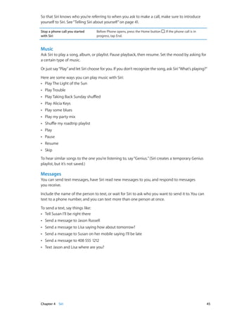 So that Siri knows who you’re referring to when you ask to make a call, make sure to introduce
yourself to Siri. See“Telling Siri about yourself” on page 41.
Stop a phone call you started
with Siri
Before Phone opens, press the Home button . If the phone call is in
progress, tap End.
Music
Ask Siri to play a song, album, or playlist. Pause playback, then resume. Set the mood by asking for
a certain type of music.
Or just say“Play”and let Siri choose for you. If you don’t recognize the song, ask Siri“What’s playing?”
Here are some ways you can play music with Siri:
Play The Light of the SunÂÂ
Play TroubleÂÂ
Play Taking Back Sunday shuffledÂÂ
Play Alicia KeysÂÂ
Play some bluesÂÂ
Play my party mixÂÂ
Shuffle my roadtrip playlistÂÂ
PlayÂÂ
PauseÂÂ
ResumeÂÂ
SkipÂÂ
To hear similar songs to the one you’re listening to, say“Genius.”(Siri creates a temporary Genius
playlist, but it’s not saved.)
Messages
You can send text messages, have Siri read new messages to you, and respond to messages
you receive.
Include the name of the person to text, or wait for Siri to ask who you want to send it to. You can
text to a phone number, and you can text more than one person at once.
To send a text, say things like:
Tell Susan I’ll be right thereÂÂ
Send a message to Jason RussellÂÂ
Send a message to Lisa saying how about tomorrow?ÂÂ
Send a message to Susan on her mobile saying I’ll be lateÂÂ
Send a message to 408 555 1212ÂÂ
Text Jason and Lisa where are you?ÂÂ
45Chapter 4    Siri
 