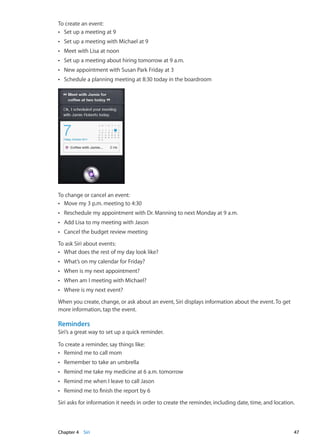 To create an event:
Set up a meeting at 9ÂÂ
Set up a meeting with Michael at 9ÂÂ
Meet with Lisa at noonÂÂ
Set up a meeting about hiring tomorrow at 9 a.m.ÂÂ
New appointment with Susan Park Friday at 3ÂÂ
Schedule a planning meeting at 8:30 today in the boardroomÂÂ
To change or cancel an event:
Move my 3 p.m. meeting to 4:30ÂÂ
Reschedule my appointment with Dr. Manning to next Monday at 9 a.m.ÂÂ
Add Lisa to my meeting with JasonÂÂ
Cancel the budget review meetingÂÂ
To ask Siri about events:
What does the rest of my day look like?ÂÂ
What’s on my calendar for Friday?ÂÂ
When is my next appointment?ÂÂ
When am I meeting with Michael?ÂÂ
Where is my next event?ÂÂ
When you create, change, or ask about an event, Siri displays information about the event. To get
more information, tap the event.
Reminders
Siri’s a great way to set up a quick reminder.
To create a reminder, say things like:
Remind me to call momÂÂ
Remember to take an umbrellaÂÂ
Remind me take my medicine at 6 a.m. tomorrowÂÂ
Remind me when I leave to call JasonÂÂ
Remind me to finish the report by 6ÂÂ
Siri asks for information it needs in order to create the reminder, including date, time, and location.
47Chapter 4    Siri
 