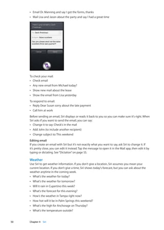 Email Dr. Manning and say I got the forms, thanksÂÂ
Mail Lisa and Jason about the party and say I had a great timeÂÂ
To check your mail:
Check emailÂÂ
Any new email from Michael today?ÂÂ
Show new mail about the leaseÂÂ
Show the email from Lisa yesterdayÂÂ
To respond to email:
Reply Dear Susan sorry about the late paymentÂÂ
Call him at workÂÂ
Before sending an email, Siri displays or reads it back to you so you can make sure it’s right. When
Siri asks if you want to send the email, you can say:
Change it to say: Check’s in the mailÂÂ
Add John (to include another recipient)ÂÂ
Change subject to:This weekendÂÂ
Editing email
If you create an email with Siri but it’s not exactly what you want to say, ask Siri to change it. If
it’s pretty close, you can edit it instead. Tap the message to open it in the Mail app, then edit it by
typing or dictating. See“Dictation” on page 55.
Weather
Use Siri to get weather information. If you don’t give a location, Siri assumes you mean your
current location. If you don’t give a time, Siri shows today’s forecast, but you can ask about the
weather anytime in the coming week.
What’s the weather for today?ÂÂ
What’s the weather for tomorrow?ÂÂ
Will it rain in Cupertino this week?ÂÂ
What’s the forecast for this evening?ÂÂ
How’s the weather in Tampa right now?ÂÂ
How hot will it be in Palm Springs this weekend?ÂÂ
What’s the high for Anchorage on Thursday?ÂÂ
What’s the temperature outside?ÂÂ
50 Chapter 4    Siri
 