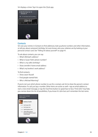 Siri displays a timer. Tap it to open the Clock app.
Contacts
Siri uses your entries in Contacts to find addresses, look up phone numbers and other information,
or tell you about someone’s birthday. Siri even knows who your relatives are by looking at your
personal contact card. See“Telling Siri about yourself” on page 41.
To ask about contacts, you can say:
What’s Michael’s address?ÂÂ
What is Susan Park’s phone number?ÂÂ
When is my wife’s birthday?ÂÂ
Show Jennifer’s home email addressÂÂ
What’s my brother’s work address?ÂÂ
To find contacts:
Show Jason RussellÂÂ
Find people named ParkÂÂ
Who is Michael Manning?ÂÂ
If you’re not sure which phone number to use for a contact, ask Siri to show the person’s contact
information. To call, just tap a number. Other items are active as well—tap an email address to
start a new email message, or tap the FaceTime button to speak face to face.“Find John”may help
you narrow down the list of possibilities, if you know it’s John but can’t remember the last name.
53Chapter 4    Siri
 
