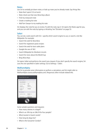Notes
Use Siri to verbally jot down notes, or look up notes you’ve already made. Say things like:
Note that I spent $12 on lunchÂÂ
Note: check out that new Alicia Keys albumÂÂ
Find my restaurant noteÂÂ
Create a reading list noteÂÂ
Add Tom Sawyer to my reading list noteÂÂ
Siri displays the note for you to review. To edit the note, tap it. Siri opens the Notes app for you,
and you can edit the note by typing or dictating. See“Dictation” on page 55.
Safari
You can do a web search with Siri—specify which search engine to use, or search a site like
Wikipedia. For example:
Search the web for Bora BoraÂÂ
Search for vegetarian pasta recipesÂÂ
Search the web for best cable plansÂÂ
Google the war of 1812ÂÂ
Search Wikipedia for Abraham LincolnÂÂ
Search for news about the World CupÂÂ
Bing Alicia KeysÂÂ
Siri opens Safari and performs the search you request. If you don’t specify the search engine, Siri
uses the one specified in Safari settings. Go to Settings  Safari.
WolframAlpha
Ask Siri to provide some information or perform a calculation, and Siri might refer to
WolframAlpha (www.wolframalpha.com). Responses often include related info.
Some sample questions and requests:
How many calories in a bagel?ÂÂ
What is an 18% tip on $86.74 for four people?ÂÂ
Who’s buried in Grant’s tomb?ÂÂ
How long do dogs live?ÂÂ
What is the Gossamer Condor?ÂÂ
54 Chapter 4    Siri
 