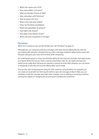 What’s the square root of 28?ÂÂ
How many dollars is 45 euros?ÂÂ
What was the Best Picture of 1983?ÂÂ
How many days until Christmas?ÂÂ
How far away is the sun?ÂÂ
When is the next solar eclipse?ÂÂ
Show me the Orion constellationÂÂ
What’s the population of Jamaica?ÂÂ
How high is Mt. Everest?ÂÂ
How deep is the Atlantic Ocean?ÂÂ
What’s the price of gasoline in Chicago?ÂÂ
Dictation
When Siri is turned on, you can also dictate text. See“Dictation” on page 27.
Although you can compose email, text messages, and other text by talking directly with Siri,
you might prefer dictation. Dictation lets you edit a message instead of replacing the entire text.
Dictation also gives you more time to think while composing.
Siri understands pauses to mean you finished talking for the moment, and takes that opportunity
to respond. While this lets you have a natural conversation with Siri, Siri might interrupt you
before you’re really done, because you paused a moment to think. With dictation, you can pause
as frequently as you like, and resume talking when you’re ready.
You can also start composing text using Siri, then continue using dictation. For example, you
can create an email with Siri, then tap the draft to open the message in Mail. In Mail, you can
complete or edit the message and make other changes, such as adding or removing recipients,
revising the subject, or changing the account you’re sending the email from.
55Chapter 4    Siri
 