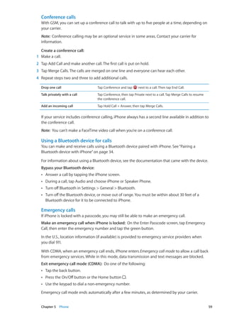 Conference calls
With GSM, you can set up a conference call to talk with up to five people at a time, depending on
your carrier.
Note:  Conference calling may be an optional service in some areas. Contact your carrier for
information.
Create a conference call: 
	 1	 Make a call.
	 2	 Tap Add Call and make another call. The first call is put on hold.
	 3	 Tap Merge Calls. The calls are merged on one line and everyone can hear each other.
	 4	 Repeat steps two and three to add additional calls.
Drop one call Tap Conference and tap next to a call. Then tap End Call.
Talk privately with a call Tap Conference, then tap Private next to a call. Tap Merge Calls to resume
the conference call.
Add an incoming call Tap Hold Call + Answer, then tap Merge Calls.
If your service includes conference calling, iPhone always has a second line available in addition to
the conference call.
Note:  You can’t make a FaceTime video call when you’re on a conference call.
Using a Bluetooth device for calls
You can make and receive calls using a Bluetooth device paired with iPhone. See“Pairing a
Bluetooth device with iPhone” on page 34.
For information about using a Bluetooth device, see the documentation that came with the device.
Bypass your Bluetooth device: 
Answer a call by tapping the iPhone screen.ÂÂ
During a call, tap Audio and choose iPhone or Speaker Phone.ÂÂ
Turn off Bluetooth in Settings  General  Bluetooth.ÂÂ
Turn off the Bluetooth device, or move out of range. You must be within about 30 feet of aÂÂ
Bluetooth device for it to be connected to iPhone.
Emergency calls
If iPhone is locked with a passcode, you may still be able to make an emergency call.
Make an emergency call when iPhone is locked:  On the Enter Passcode screen, tap Emergency
Call, then enter the emergency number and tap the green button.
In the U.S., location information (if available) is provided to emergency service providers when
you dial 911.
With CDMA, when an emergency call ends, iPhone enters Emergency call mode to allow a call back
from emergency services. While in this mode, data transmission and text messages are blocked.
Exit emergency call mode (CDMA):  Do one of the following:
Tap the back button.ÂÂ
Press the On/Off button or the Home buttonÂÂ .
Use the keypad to dial a non-emergency number.ÂÂ
Emergency call mode ends automatically after a few minutes, as determined by your carrier.
59Chapter 5    Phone
 