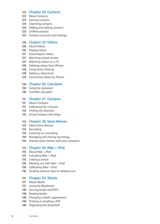 123	 Chapter 24:  Contacts
123	 About Contacts
123	 Syncing contacts
124	 Searching contacts
124	 Adding and editing contacts
125	 Unified contacts
125	 Contacts accounts and settings
126	 Chapter 25:  Videos
126	 About Videos
126	 Playing videos
127	 Searching for videos
127	 Watching rented movies
127	 Watching videos on a TV
128	 Deleting videos from iPhone
128	 Using Home Sharing
128	 Setting a sleep timer
129	 Converting videos for iPhone
130	 Chapter 26:  Calculator
130	 Using the calculator
130	 Scientific calculator
131	 Chapter 27:  Compass
131	 About Compass
131	 Calibrating the compass
132	 Finding the direction
132	 Using Compass with Maps
133	 Chapter 28:  Voice Memos
133	 About Voice Memos
133	 Recording
134	 Listening to a recording
134	 Managing and sharing recordings
134	 Sharing voice memos with your computer
135	 Chapter 29:  Nike + iPod
135	 About Nike + iPod
135	 Activating Nike + iPod
135	 Linking a sensor
136	 Working out with Nike + iPod
136	 Calibrating Nike + iPod
136	 Sending workout data to nikeplus.com
137	 Chapter 30:  iBooks
137	 About iBooks
137	 Using the iBookstore
138	 Syncing books and PDFs
138	 Reading books
140	 Changing a book’s appearance
140	 Printing or emailing a PDF
140	 Organizing the bookshelf
6 Contents
 