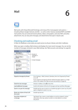 Mail
6
Mail works with iCloud, Microsoft Exchange, and many of the most popular mail systems—
including Yahoo!, Google, Hotmail, and AOL—as well as other industry-standard POP3 and IMAP
mail systems. You can send and receive photos, videos, and graphics, and view PDFs and other
attachments. You can also print messages, and attachments that open in Quick Look.
Checking and reading email
In Mail, the Mailboxes screen gives you quick access to all your inboxes and other mailboxes.
When you open a mailbox, Mail retrieves and displays the most recent messages. You can set the
number of messages retrieved in your Mail settings. See“Mail accounts and settings” on page 69.
Unread messages
Number of
messages in
thread
Organize messages by thread Go to Settings  Mail, Contacts, Calendars, then turn Organize By Thread
on or off.
If you organize messages by thread, related messages appear as a single
entry in the mailbox. See“Mail accounts and settings” on page 69.
Check for new messages Choose a mailbox, or tap at any time.
Load additional messages Scroll to the bottom of the list of messages and tap Load More Messages.
Zoom in on part of a message Double-tap the area to zoom in on. Double-tap again to zoom out. Or pinch
apart or together to zoom in or out.
Resize any column of text to fit
the screen
Double-tap the text.
See all the recipients of
a message
Tap Details. Tap a name or email address to see the recipient’s contact
information, then tap a phone number or email address to contact
the person.
66
 