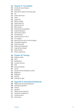142	 Chapter 31:  Accessibility
142	 Universal Access features
143	 VoiceOver
152	 Routing the audio of incoming calls
153	 Siri
153	 Triple-click Home
153	 Zoom
153	 Large Text
154	 White on Black
154	 Speak Selection
154	 Speak Auto-text
154	 Mono Audio
154	 Hearing aid compatibility
155	 Custom Vibrations
155	 LED Flash for Alerts
155	 AssistiveTouch
156	 Universal Access in OS X
156	 TTY support
156	 Minimum font size for mail messages
156	 Assignable ringtones
156	 Visual voicemail
156	 Widescreen keyboards
157	 Large phone keypad
157	 Voice Control
157	 Closed captioning
158	 Chapter 32:  Settings
158	 Airplane mode
158	 Wi-Fi
159	 Notifications
160	 Location Services
160	 VPN
160	 Personal Hotspot
161	 Carrier
161	 Sounds and the Ring/Silent switch
162	 Brightness
162	 Wallpaper
162	 General
168	 Settings for apps
169	 Appendix A:  International Keyboards
169	 Adding and removing keyboards
169	 Switching keyboards
169	 Chinese
171	 Japanese
171	 Typing emoji characters
171	 Using the candidate list
171	 Using shortcuts
172	 Vietnamese
7Contents
 
