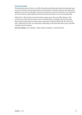 Fetch New Data
This setting lets you turn Push on or off for iCloud, Microsoft Exchange,Yahoo!, and any other push
accounts on iPhone. Push accounts deliver new information to iPhone whenever new information
appears on the server (some delays may occur) and there’s an Internet connection.You might want
to turn Push off to suspend delivery of email and other information, or to conserve battery life.
When Push is off, and with accounts that don’t support push, data can still be fetched—that
is, iPhone can check with the server to see if new information is available. Use the Fetch New
Data setting to determine how often data is requested. For optimal battery life, don’t fetch too
often. Setting Push to OFF (or setting Fetch to Manually on the Fetch New Data screen) overrides
individual account settings.
Set Push settings:  Go to Settings  Mail, Contacts, Calendars  Fetch New Data.
71Chapter 6    Mail
 