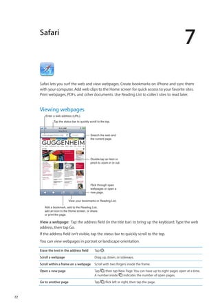 Safari
7
Safari lets you surf the web and view webpages. Create bookmarks on iPhone and sync them
with your computer. Add web clips to the Home screen for quick access to your favorite sites.
Print webpages, PDFs, and other documents. Use Reading List to collect sites to read later.
Viewing webpages
Search the web and
the current page.
Flick through open
webpages or open a
new page.
Double-tap an item or
pinch to zoom in or out.
Enter a web address (URL).
Add a bookmark, add to the Reading List,
add an icon to the Home screen, or share
or print the page.
Tap the status bar to quickly scroll to the top.
View your bookmarks or Reading List.
View a webpage:  Tap the address field (in the title bar) to bring up the keyboard. Type the web
address, then tap Go.
If the address field isn’t visible, tap the status bar to quickly scroll to the top.
You can view webpages in portrait or landscape orientation.
Erase the text in the address field Tap .
Scroll a webpage Drag up, down, or sideways.
Scroll within a frame on a webpage Scroll with two fingers inside the frame.
Open a new page Tap , then tap New Page. You can have up to eight pages open at a time.
A number inside indicates the number of open pages.
Go to another page Tap , flick left or right, then tap the page.
72
 