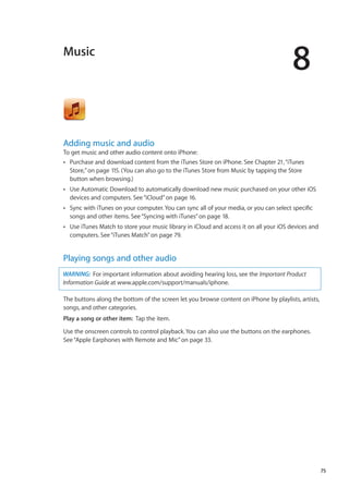 Music
8
Adding music and audio
To get music and other audio content onto iPhone:
Purchase and download content from the iTunes Store on iPhone. See Chapter ÂÂ 21, “iTunes
Store,” on page 115. (You can also go to the iTunes Store from Music by tapping the Store
button when browsing.)
Use Automatic Download to automatically download new music purchased on your other iOSÂÂ
devices and computers. See“iCloud” on page 16.
Sync with iTunes on your computer. You can sync all of your media, or you can select specificÂÂ
songs and other items. See“Syncing with iTunes” on page 18.
Use iTunes Match to store your music library in iCloud and access it on all your iOS devices andÂÂ
computers. See“iTunes Match” on page 79.
Playing songs and other audio
WARNING:  For important information about avoiding hearing loss, see the Important Product
Information Guide at www.apple.com/support/manuals/iphone.
The buttons along the bottom of the screen let you browse content on iPhone by playlists, artists,
songs, and other categories.
Play a song or other item:  Tap the item.
Use the onscreen controls to control playback. You can also use the buttons on the earphones.
See“Apple Earphones with Remote and Mic” on page 33.
75
 