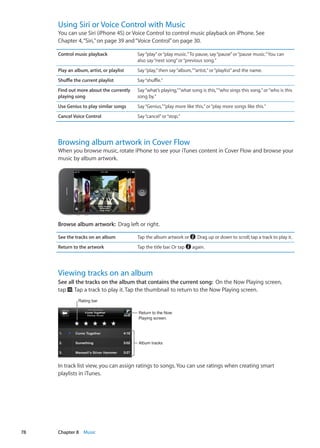 Using Siri or Voice Control with Music
You can use Siri (iPhone 4S) or Voice Control to control music playback on iPhone. See
Chapter 4, “Siri,” on page 39 and“Voice Control” on page 30.
Control music playback Say“play”or“play music.”To pause, say“pause”or“pause music.”You can
also say“next song”or“previous song.”
Play an album, artist, or playlist Say“play,”then say“album,”“artist,”or“playlist”and the name.
Shuffle the current playlist Say“shuffle.”
Find out more about the currently
playing song
Say“what’s playing,”“what song is this,”“who sings this song,”or“who is this
song by.”
Use Genius to play similar songs Say“Genius,”“play more like this,”or“play more songs like this.”
Cancel Voice Control Say“cancel”or“stop.”
Browsing album artwork in Cover Flow
When you browse music, rotate iPhone to see your iTunes content in Cover Flow and browse your
music by album artwork.
Browse album artwork:  Drag left or right.
See the tracks on an album Tap the album artwork or . Drag up or down to scroll; tap a track to play it.
Return to the artwork Tap the title bar. Or tap again.
Viewing tracks on an album
See all the tracks on the album that contains the current song:  On the Now Playing screen,
tap . Tap a track to play it. Tap the thumbnail to return to the Now Playing screen.
Rating bar
Return to the Now
Playing screen.
Album tracks
In track list view, you can assign ratings to songs. You can use ratings when creating smart
playlists in iTunes.
78 Chapter 8    Music
 