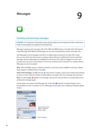 Messages
9
Sending and receiving messages
WARNING:  For important information about driving safely, see the Important Product Information
Guide at www.apple.com/support/manuals/iphone.
Messages supports text messages with other SMS and MMS devices, and with other iOS devices
using iMessage. With MMS and iMessage, you can also include photos, videos, and other info.
Use iMessage to send messages over Wi-Fi or cellular data connections to other iOS 5 users.
You can see when the other person is typing, and let others be notified when you’ve read their
messages. Because iMessages are displayed on all of your iOS 5 devices logged in to the same
account, you can start a conversation on one of your devices, then continue it on another device.
iMessages are also encrypted.
Note:  SMS and MMS require a cellular connection, and may not be available in all areas. Cellular
data charges or additional fees may apply.
Send a text message:  Tap , then tap and choose a contact, search your contacts by entering
a name, or enter a phone number or email address manually. Enter the message, then tap Send.
Note:  An alert badge appears if a message can’t be sent. Tap the alert in a conversation to try
sending the message again.
Conversations are saved in the Messages list. A blue dot indicates unread messages. Tap a
conversation to view or continue it. In an iMessage conversation, your outgoing messages appear
in blue.
Tap the attach media
button to include a
photo or video.
Tap to enter text.
82
 