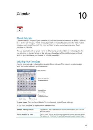 Calendar
10
About Calendar
Calendar makes it easy to stay on schedule. You can view individual calendars, or several calendars
at once. You can view your events by day, by month, or in a list. You can search the titles, invitees,
locations, and notes of events. If you enter birthdays for your contacts, you can view those
birthdays in Calendar.
You can also make, edit, or cancel events on iPhone, and sync them back to your computer. You
can subscribe to Google, Yahoo!, or iCal calendars. If you have a Microsoft Exchange or iCloud
account, you can receive and respond to meeting invitations.
Viewing your calendars
You can view calendars individually, or as a combined calendar. This makes it easy to manage
work and family calendars at the same time.
Add an event.
Days with dots have
scheduled events.
Go to today. Switch views.
Respond to a
calendar invitation.
Events for the
selected day
Change views:  Tap List, Day, or Month. To view by week, rotate iPhone sideways.
In Day view, swipe left or right to move between dates.
View the Birthday calendar Tap Calendars, then tap Birthdays to include birthdays from your Contacts
with your events.
See the details of an event Tap the event. You can tap information about the event to get more details.
If an address for the location is specified, for example, tap it to open Maps.
85
 