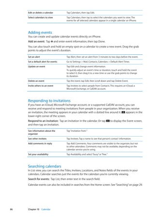 Edit or delete a calendar Tap Calendars, then tap Edit.
Select calendars to view Tap Calendars, then tap to select the calendars you want to view. The
events for all selected calendars appear in a single calendar on iPhone.
Adding events
You can create and update calendar events directly on iPhone.
Add an event:  Tap and enter event information, then tap Done.
You can also touch and hold an empty spot on a calendar to create a new event. Drag the grab
points to adjust the event’s duration.
Set an alert Tap Alert, then set an alert from 5 minutes to two days before the event.
Set a default alert for events Go to Settings  Mail, Contacts, Calendars  Default Alert Times
Update an event Tap Edit and change event information.
To quickly adjust an event’s time or duration, touch and hold the event
to select it, then drag it to a new time or use the grab points to change
its duration.
Delete an event Tap the event, tap Edit, then scroll down and tap Delete Event.
Invite others to an event Tap Invitees to select people from Contacts. This requires an iCloud, a
Microsoft Exchange, or CalDAV account.
Responding to invitations
If you have an iCloud, Microsoft Exchange account, or a supported CalDAV account, you can
receive and respond to meeting invitations from people in your organization. When you receive
an invitation, the meeting appears in your calendar with a dotted line around it. appears in the
lower-right corner of the screen.
Respond to an invitation:  Tap an invitation in the calendar. Or tap to display the Event screen,
and then tap an invitation.
See information about the
organizer
Tap“invitation from.”
See other invitees Tap Invitees. Tap a name to see that person’s contact information.
Add comments in reply Tap Add Comments. Your comments are visible to the organizer, but not
to other attendees. Comments may not be available, depending on the
calendar service you’re using.
Set your availability Tap Availability and select“busy”or“free.”
Searching calendars
In List view, you can search the Titles, Invitees, Locations, and Notes fields of the events in your
calendars. Calendar searches just the events for the calendars you’re currently viewing.
Search for events:  Tap List, then enter text in the search field.
Calendar events can also be included in searches from the Home screen. See“Searching” on page 29.
86 Chapter 10    Calendar
 