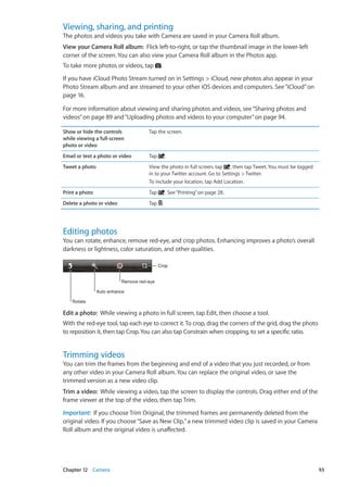 Viewing, sharing, and printing
The photos and videos you take with Camera are saved in your Camera Roll album.
View your Camera Roll album:  Flick left-to-right, or tap the thumbnail image in the lower-left
corner of the screen. You can also view your Camera Roll album in the Photos app.
To take more photos or videos, tap .
If you have iCloud Photo Stream turned on in Settings  iCloud, new photos also appear in your
Photo Stream album and are streamed to your other iOS devices and computers. See“iCloud” on
page 16.
For more information about viewing and sharing photos and videos, see“Sharing photos and
videos” on page 89 and“Uploading photos and videos to your computer” on page 94.
Show or hide the controls
while viewing a full-screen
photo or video
Tap the screen.
Email or text a photo or video Tap .
Tweet a photo View the photo in full screen, tap , then tap Tweet. You must be logged
in to your Twitter account. Go to Settings  Twitter.
To include your location, tap Add Location.
Print a photo Tap . See“Printing” on page 28.
Delete a photo or video Tap .
Editing photos
You can rotate, enhance, remove red-eye, and crop photos. Enhancing improves a photo’s overall
darkness or lightness, color saturation, and other qualities.
Rotate
Auto enhance
Remove red-eye
Crop
Edit a photo:  While viewing a photo in full screen, tap Edit, then choose a tool.
With the red-eye tool, tap each eye to correct it.To crop, drag the corners of the grid, drag the photo
to reposition it, then tap Crop.You can also tap Constrain when cropping, to set a specific ratio.
Trimming videos
You can trim the frames from the beginning and end of a video that you just recorded, or from
any other video in your Camera Roll album. You can replace the original video, or save the
trimmed version as a new video clip.
Trim a video:  While viewing a video, tap the screen to display the controls. Drag either end of the
frame viewer at the top of the video, then tap Trim.
Important:  If you choose Trim Original, the trimmed frames are permanently deleted from the
original video. If you choose“Save as New Clip,”a new trimmed video clip is saved in your Camera
Roll album and the original video is unaffected.
93Chapter 12    Camera
 