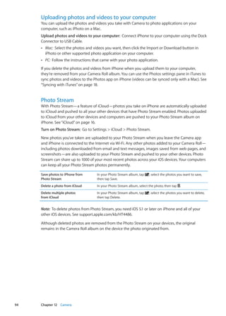 Uploading photos and videos to your computer
You can upload the photos and videos you take with Camera to photo applications on your
computer, such as iPhoto on a Mac.
Upload photos and videos to your computer:  Connect iPhone to your computer using the Dock
Connector to USB Cable.
ÂÂ Mac:  Select the photos and videos you want, then click the Import or Download button in
iPhoto or other supported photo application on your computer.
ÂÂ PC:  Follow the instructions that came with your photo application.
If you delete the photos and videos from iPhone when you upload them to your computer,
they’re removed from your Camera Roll album. You can use the Photos settings pane in iTunes to
sync photos and videos to the Photos app on iPhone (videos can be synced only with a Mac). See
“Syncing with iTunes” on page 18.
Photo Stream
With Photo Stream—a feature of iCloud—photos you take on iPhone are automatically uploaded
to iCloud and pushed to all your other devices that have Photo Stream enabled. Photos uploaded
to iCloud from your other devices and computers are pushed to your Photo Stream album on
iPhone. See“iCloud” on page 16.
Turn on Photo Stream:  Go to Settings  iCloud  Photo Stream.
New photos you’ve taken are uploaded to your Photo Stream when you leave the Camera app
and iPhone is connected to the Internet via Wi-Fi. Any other photos added to your Camera Roll—
including photos downloaded from email and text messages, images saved from web pages, and
screenshots—are also uploaded to your Photo Stream and pushed to your other devices. Photo
Stream can share up to 1000 of your most recent photos across your iOS devices. Your computers
can keep all your Photo Stream photos permanently.
Save photos to iPhone from
Photo Stream
In your Photo Stream album, tap , select the photos you want to save,
then tap Save.
Delete a photo from iCloud In your Photo Stream album, select the photo, then tap .
Delete multiple photos
from iCloud
In your Photo Stream album, tap , select the photos you want to delete,
then tap Delete.
Note:  To delete photos from Photo Stream, you need iOS 5.1 or later on iPhone and all of your
other iOS devices. See support.apple.com/kb/HT4486.
Although deleted photos are removed from the Photo Stream on your devices, the original
remains in the Camera Roll album on the device the photo originated from.
94 Chapter 12    Camera
 