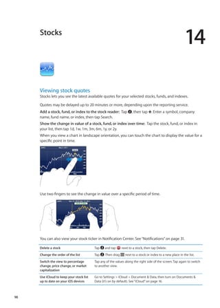 Stocks
14
Viewing stock quotes
Stocks lets you see the latest available quotes for your selected stocks, funds, and indexes.
Quotes may be delayed up to 20 minutes or more, depending upon the reporting service.
Add a stock, fund, or index to the stock reader:  Tap , then tap . Enter a symbol, company
name, fund name, or index, then tap Search.
Show the change in value of a stock, fund, or index over time:  Tap the stock, fund, or index in
your list, then tap 1d, 1w, 1m, 3m, 6m, 1y, or 2y.
When you view a chart in landscape orientation, you can touch the chart to display the value for a
specific point in time.
Use two fingers to see the change in value over a specific period of time.
You can also view your stock ticker in Notification Center. See“Notifications” on page 31.
Delete a stock Tap and tap next to a stock, then tap Delete.
Change the order of the list Tap . Then drag next to a stock or index to a new place in the list.
Switch the view to percentage
change, price change, or market
capitalization
Tap any of the values along the right side of the screen. Tap again to switch
to another view.
Use iCloud to keep your stock list
up to date on your iOS devices
Go to Settings  iCloud  Document  Data, then turn on Documents 
Data (it’s on by default). See“iCloud” on page 16.
98
 