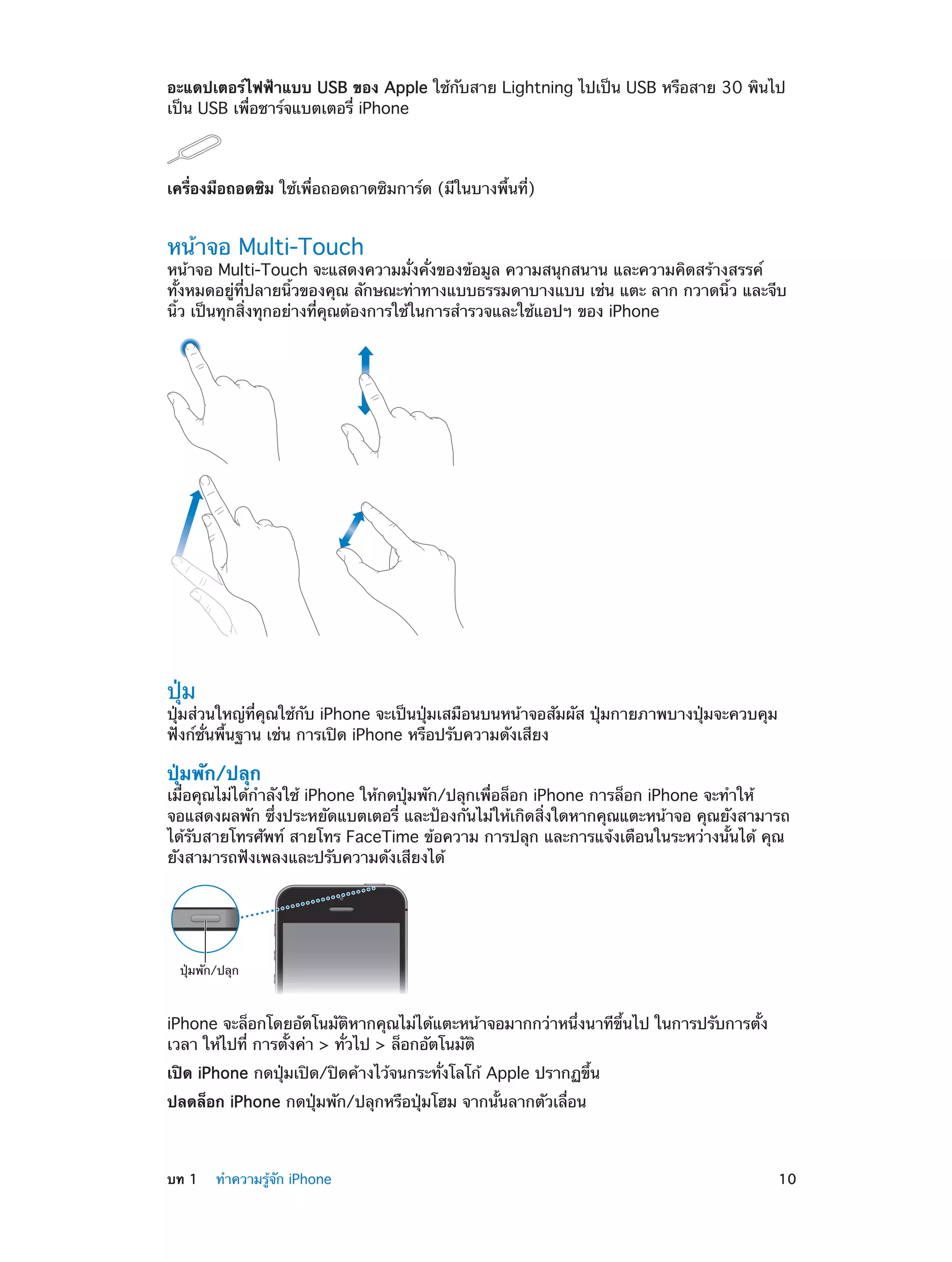 อะแดปเตอร์ไฟฟ้าแบบ USB ของ Apple ใช้กับสาย Lightning ไปเป็น USB หรือสาย 30 พินไป
เป็น USB เพื่อชาร์จแบตเตอรี่ iPhone

เครื่องมือถอดซิม ใช้เพื่อถอดถาดซิมการ์ด (มีในบางพื้นที่)

หน้าจอ Multi-Touch

หน้าจอ Multi-Touch จะแสดงความมั่งคั่งของข้อมูล ความสนุกสนาน และความคิดสร้างสรรค์
ทั้งหมดอยู่ที่ปลายนิ้วของคุณ ลักษณะท่าทางแบบธรรมดาบางแบบ เช่น แตะ ลาก กวาดนิ้ว และจีบ
นิ้ว เป็นทุกสิ่งทุกอย่างที่คุณต้องการใช้ในการสำ�รวจและใช้แอปฯ ของ iPhone

ปุ่ม

ปุ่มส่วนใหญ่ที่คุณใช้กับ iPhone จะเป็นปุ่มเสมือนบนหน้าจอสัมผัส ปุ่มกายภาพบางปุ่มจะควบคุม
ฟังก์ชั่นพื้นฐาน เช่น การเปิด iPhone หรือปรับความดังเสียง

ปุ่มพัก/ปลุก

เมื่อคุณไม่ได้กำ�ลังใช้ iPhone ให้กดปุ่มพัก/ปลุกเพื่อล็อก iPhone การล็อก iPhone จะทำ�ให้
จอแสดงผลพัก ซึ่งประหยัดแบตเตอรี่ และป้องกันไม่ให้เกิดสิ่งใดหากคุณแตะหน้าจอ คุณยังสามารถ
ได้รับสายโทรศัพท์ สายโทร FaceTime ข้อความ การปลุก และการแจ้งเตือนในระหว่างนั้นได้ คุณ
ยังสามารถฟังเพลงและปรับความดังเสียงได้

ปุ�มพัก/ปลุก

iPhone จะล็อกโดยอัตโนมัติหากคุณไม่ได้แตะหน้าจอมากกว่าหนึ่งนาทีขึ้นไป ในการปรับการตั้ง
เวลา ให้ไปที่ การตั้งค่า > ทั่วไป > ล็อกอัตโนมัติ
เปิด iPhone กดปุ่มเปิด/ปิดค้างไว้จนกระทั่งโลโก้ Apple ปรากฏขึ้น
ปลดล็อก iPhone กดปุ่มพัก/ปลุกหรือปุ่มโฮม จากนั้นลากตัวเลื่อน

	

บท 1    ทำ�ความรู้จัก iPhone	

10

 