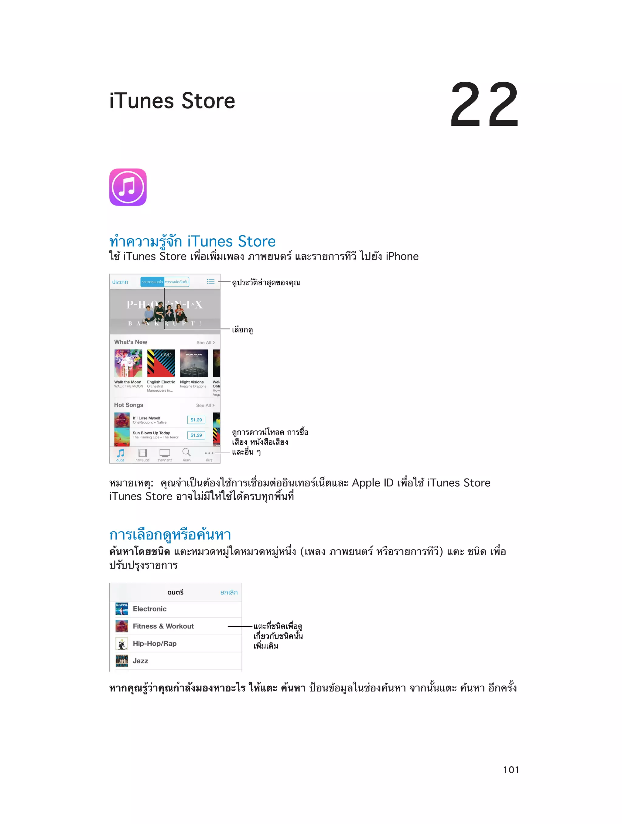 22

iTunes Store

ทำ�ความรู้จัก iTunes Store

ใช้ iTunes Store เพื่อเพิ่มเพลง ภาพยนตร์ และรายการทีวี ไปยัง iPhone
ดูประวัติล�าสุดของคุณ

เลือกดู

ดูการดาวน�โหลด การซื้อ
เสียง หนังสือเสียง
และอื่น ๆ

หมายเหตุ:  คุณจำ�เป็นต้องใช้การเชื่อมต่ออินเทอร์เน็ตและ Apple ID เพื่อใช้ iTunes Store
iTunes Store อาจไม่มีให้ใช้ได้ครบทุกพื้นที่

การเลือกดูหรือค้นหา

ค้นหาโดยชนิด แตะหมวดหมู่ใดหมวดหมู่หนึ่ง (เพลง ภาพยนตร์ หรือรายการทีวี) แตะ ชนิด เพื่อ
ปรับปรุงรายการ

แตะที่ชนิดเพื่อดู
เกี่ยวกับชนิดนั้น
เพิ่มเติม

หากคุณรู้ว่าคุณกำ�ลังมองหาอะไร ให้แตะ ค้นหา ป้อนข้อมูลในช่องค้นหา จากนั้นแตะ ค้นหา อีกครั้ง

		

101

 